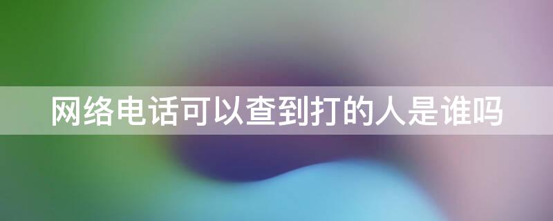 网络电话可以查到打的人是谁吗 网络电话可以查到打的人是谁吗知乎