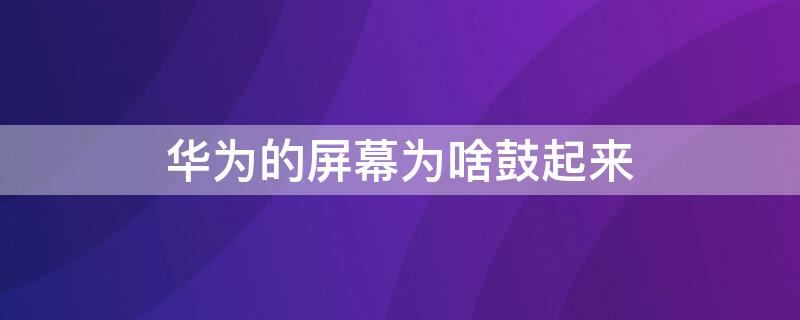 华为的屏幕为啥鼓起来（华为手机屏鼓起来了是什么原因）