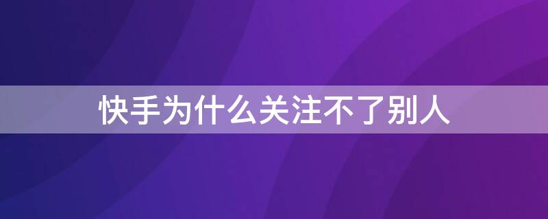 快手为什么关注不了别人（快手为什么关注不了别人显示关注失败）