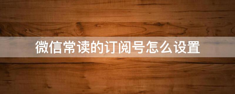 微信常读的订阅号怎么设置 微信常读的订阅号怎么设置权限