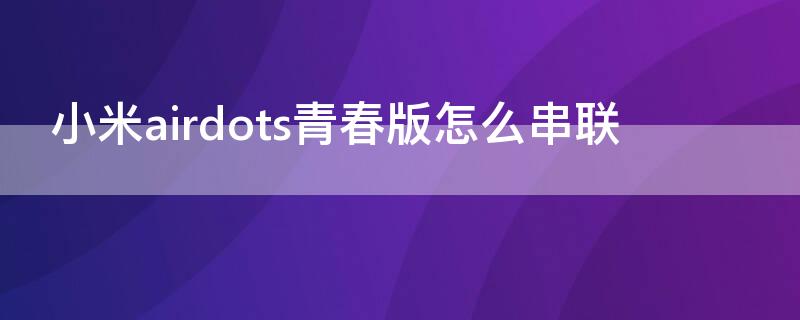 小米airdots青春版怎么串联 小米耳机airdots青春版怎么配对