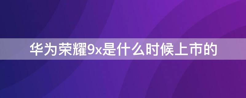 华为荣耀9x是什么时候上市的 华为荣耀9x是什么时候出的?