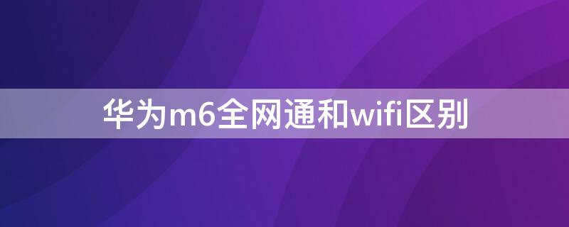 华为m6全网通和wifi区别 怎么区分华为m6全网通版和wi-fi版