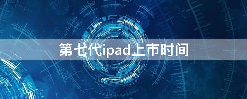 第七代ipad上市时间（第七代ipad上市时间表）