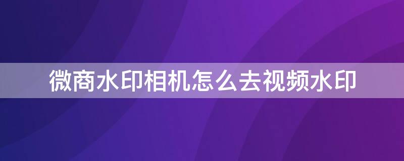 微商水印相机怎么去视频水印 微商水印相机怎么去视频水印呢