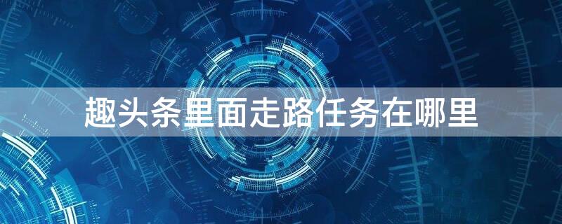 趣头条里面走路任务在哪里（趣头条qutoutiao）