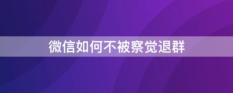 微信如何不被察觉退群（怎样不被发现退出微信群）