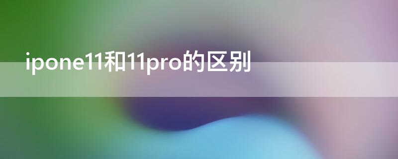 ipone11和11pro的区别（iphone11和ipone11pro对比）