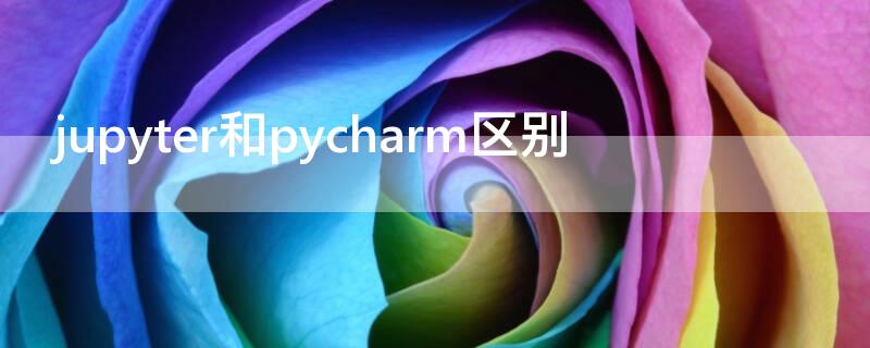 jupyter和pycharm区别 jupyternotebook和pycharm的区别