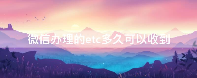 微信办理的etc多久可以收到 微信办的etc几天能到?