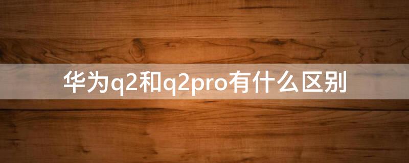 华为q2和q2pro有什么区别（华为q2pro和q2s该如何选择）