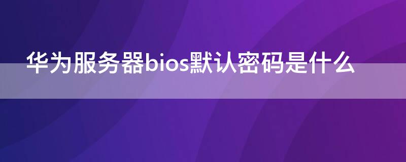 华为服务器bios默认密码是什么（华为服务器bios初始密码）