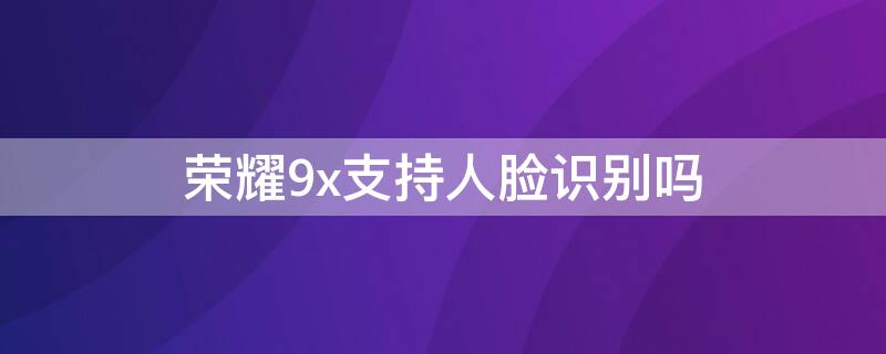 荣耀9x支持人脸识别吗 荣耀9x支持人脸识别吗