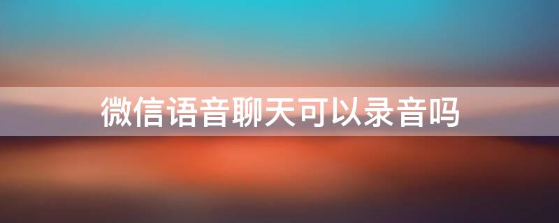 微信语音聊天可以录音吗 iPhone微信语音聊天可以录音吗