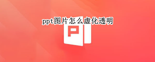 ppt图片怎么虚化透明 ppt中图片怎么透明化