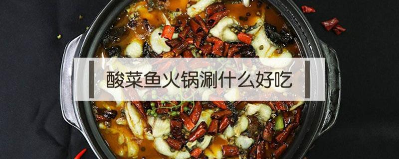 酸菜鱼火锅涮什么好吃 酸菜鱼火锅怎么做最好吃