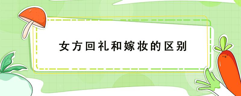 女方回礼和嫁妆的区别 女方回礼和嫁妆是一样的吗