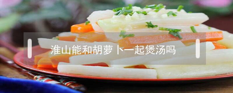 淮山能和胡萝卜一起煲汤吗 胡萝卜跟淮山可以一起煲汤吗