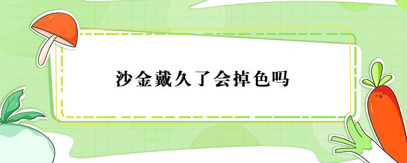 沙金戴久了会掉色吗（沙金戴久了会掉色吗多少钱一克）