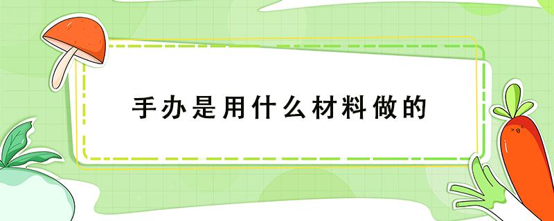 手办是用什么材料做的（手办是用什么材料做的这么贵）