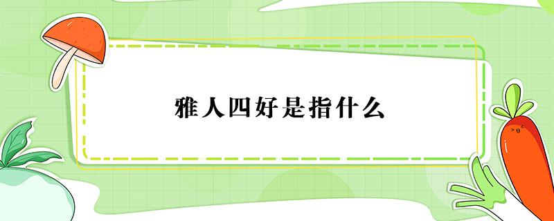 雅人四好是指什么 雅人四好是指什么中医四诊包括什么