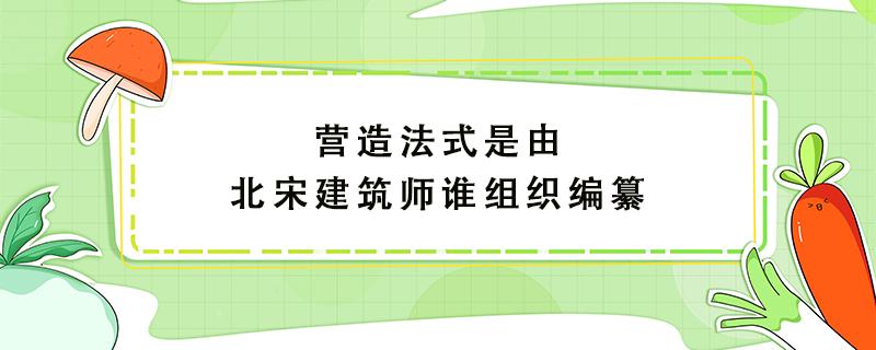 营造法式是由北宋建筑师谁组织编纂 营造法式是由北宋建筑师谁组织编纂的怎今心爱