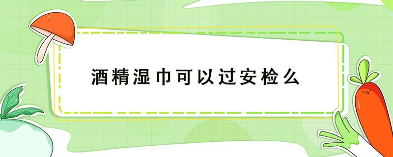 酒精湿巾可以过安检么 酒精湿巾可以过安检吗