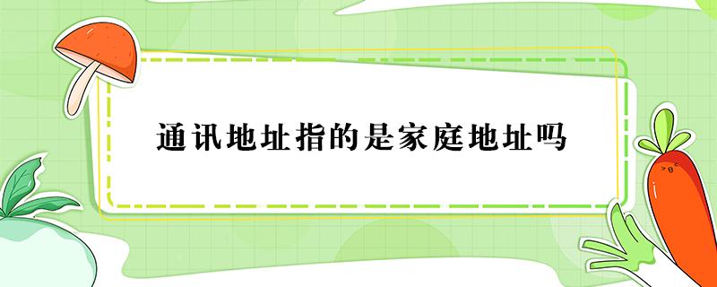 通讯地址指的是家庭地址吗 通讯地址就是家庭地址吗