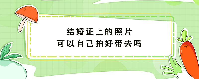 结婚证上的照片可以自己拍好带去吗 结婚证上的照片可以自己拍好带去吗