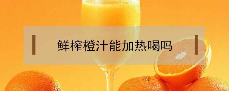 鲜榨橙汁能加热喝吗（橙子榨汁加热能喝吗）