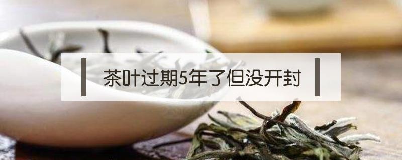 茶叶过期5年了但没开封（茶叶过期5年了但没开封还能喝吗）