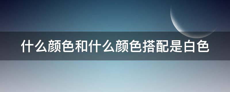 什么颜色和什么颜色搭配是白色 什么颜色和什么颜色搭配是白色?