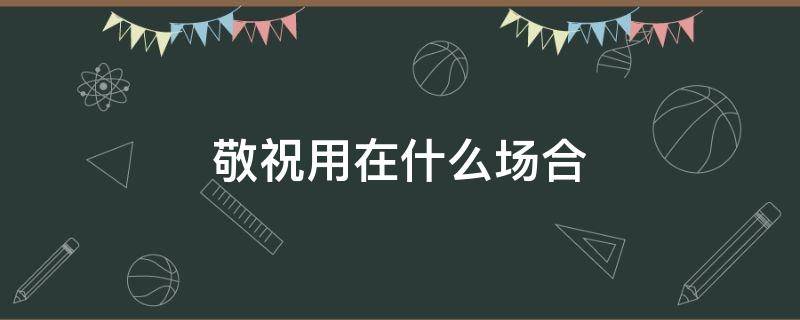 敬祝用在什么场合（敬祝还是恭祝）