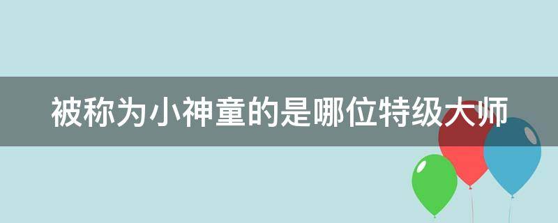 被称为小神童的是哪位特级大师（神童的秘诀中谁被称为小神童）