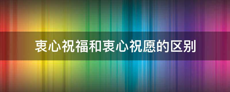 衷心祝福和衷心祝愿的区别（衷心祝福和真诚祝福有什么区别）