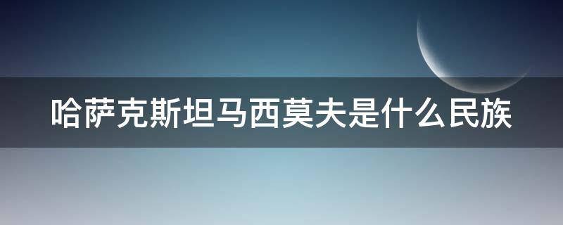 哈萨克斯坦马西莫夫是什么民族（哈萨克人是什么民族）