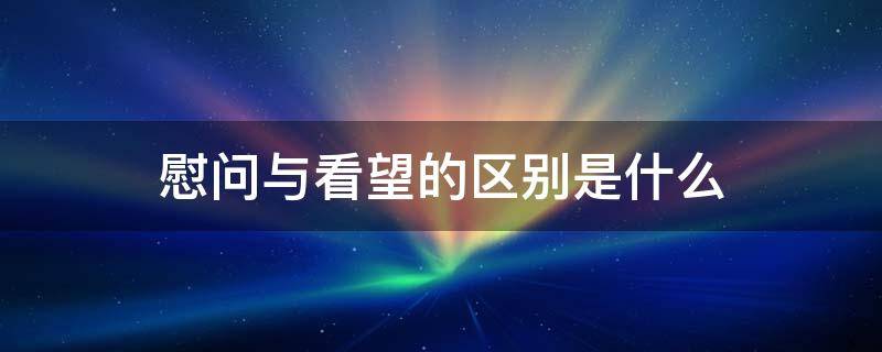 慰问与看望的区别是什么 慰问和看望有什么区别