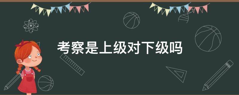 考察是上级对下级吗 考察能用于下级对上级吗