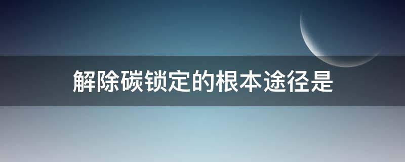 解除碳锁定的根本途径是（碳锁定的不利后果答案）