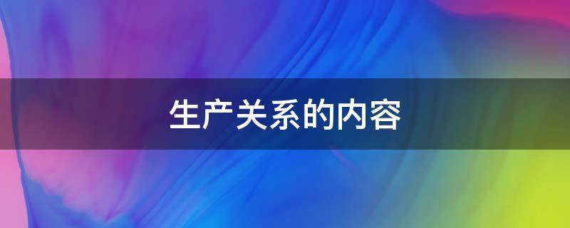 生产关系的内容 生产关系的内容有哪些