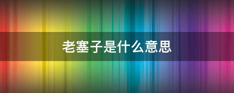 老塞子是什么意思 老塞子是什么意思四川