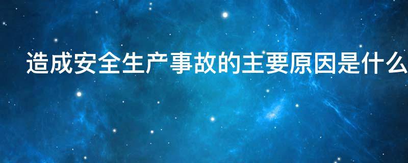 造成安全生产事故的主要原因是什么（造成安全生产事故的主要原因是什么）