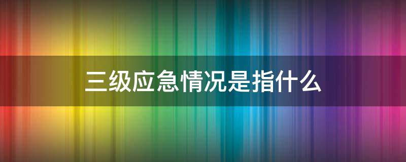 三级应急情况是指什么（三级应急和二级应急）