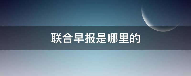 联合早报是哪里的（联合早报是哪里的报纸）