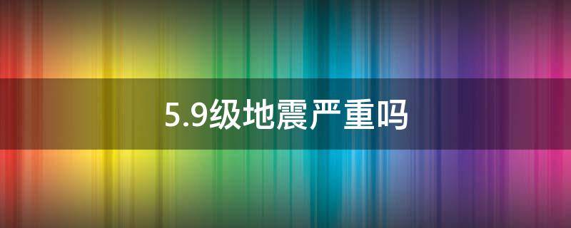 5.9级地震严重吗（5.9级地震到底是一个怎样的程度）