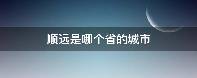 顺远是哪个省的城市（顺远是哪个省份的）