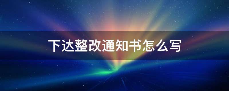 下达整改通知书怎么写 如何下达整改通知书