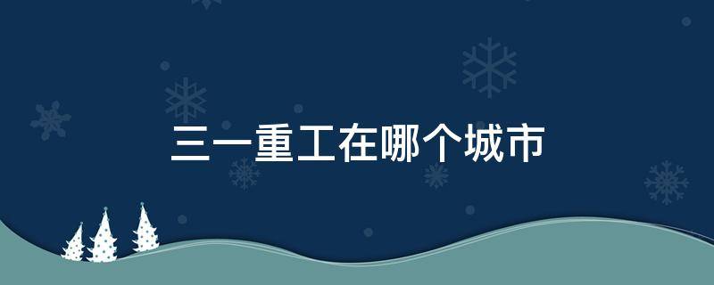 三一重工在哪个城市（三一重工在哪个省份）