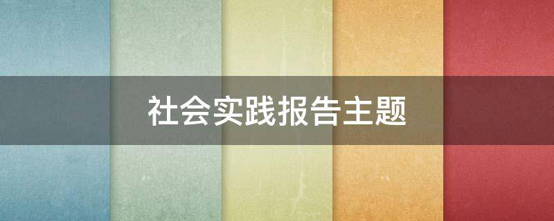 社会实践报告主题（社会实践报告主题怎么写）