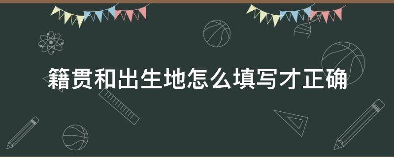 籍贯和出生地怎么填写才正确 籍贯和出生地是什么意思怎么填